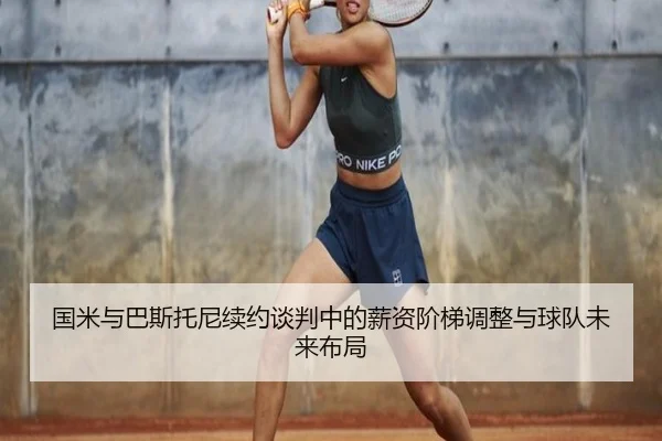 国米与巴斯托尼续约谈判中的薪资阶梯调整与球队未来布局