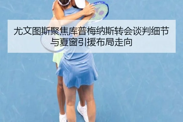 尤文图斯聚焦库普梅纳斯转会谈判细节与夏窗引援布局走向