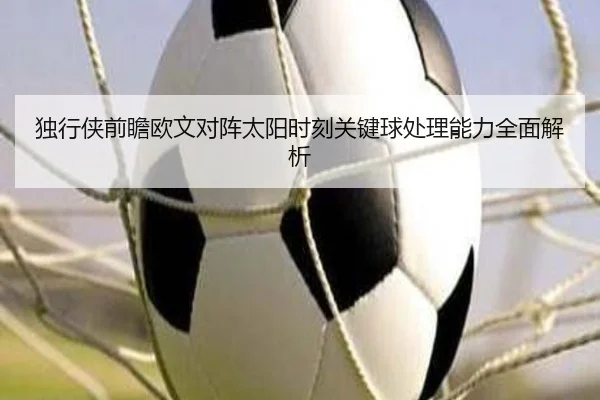 独行侠前瞻欧文对阵太阳时刻关键球处理能力全面解析
