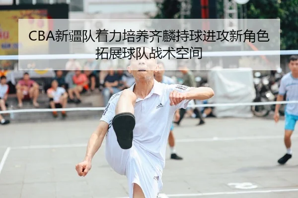 CBA新疆队着力培养齐麟持球进攻新角色拓展球队战术空间