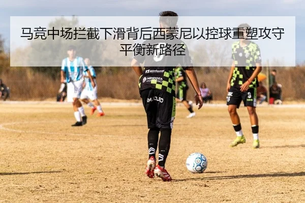 马竞中场拦截下滑背后西蒙尼以控球重塑攻守平衡新路径