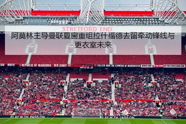 阿莫林主导曼联夏窗重组拉什福德去留牵动锋线与更衣室未来